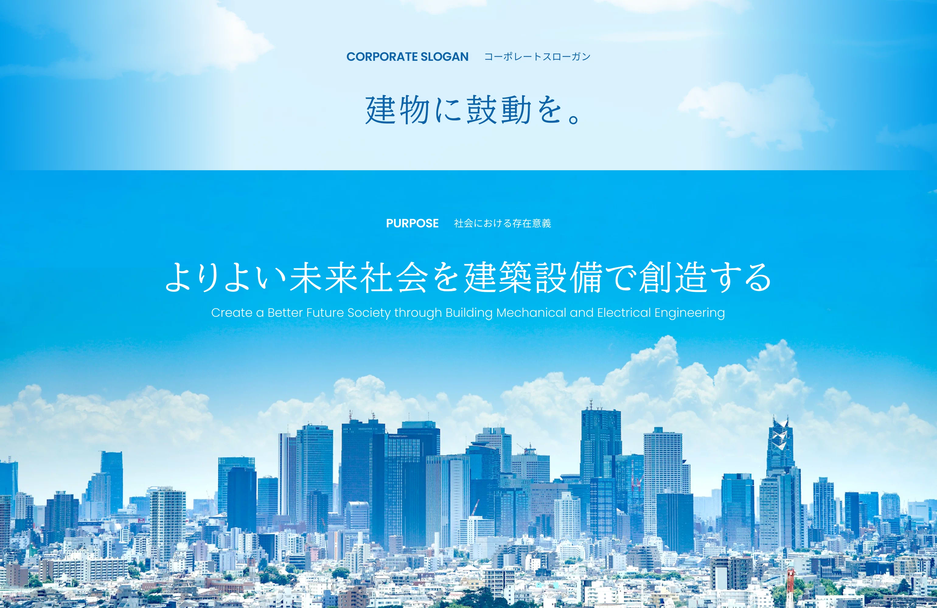 CORPORATE SLOGAN コーポレートスローガン 「 建物に鼓動を。」/ PURPOSE 社会における存在意義 「よりよい未来社会を建築設備で創造する -Create a Better Future Society through Building Mechanical and Electrical Engineering-」